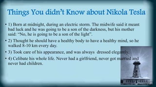 Things You didn’t Know about Nikola Tesla
• 1) Born at midnight, during an electric storm. The midwife said it meant
bad luck and he was going to be a son of the darkness, but his mother
said: “No, he is going to be a son of the light”.
• 2) Thought he should have a healthy body to have a healthy mind, so he
walked 8-10 km every day.
• 3) Took care of his appearance, and was always dressed elegantly.
• 4) Celibate his whole life. Never had a girlfriend, never got married and
never had children.
 