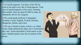 • 5) Loved the pigeons. Last days of his life he
went to the park every day to feed pigeons. Took
care of injured pigeons in his room, restoring
their health. Once he spent $2,000 to make an
orthopedic device for a pigeon.
• 6) He could speak perfectly 8 languages:
Croatian, Czech, English, French, German,
Hungarian, Italian, and Latin.
• 7) He was a friend of many writers, e.g. Mark
Twain. Both admired the other one’s work before
they met. Twain described a Tesla motor as the
most valuable patent since the invention of the
phone.
 