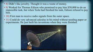 • 8) Didn’t like jewelry. Thought it was a waste of money.
• 9) Worked for Thomas Edison who promised to pay him $50,000 to do an
impossible task, but when Tesla had finished his task, Edison refused to pay
him.
• 10) First man to receive radio signals from the outer space.
• 11) Could do very advanced calculus in his mind without needing paper or
experiments. He just built his inventions when they were finished.
 