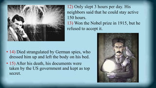 • 14) Died strangulated by German spies, who
dressed him up and left the body on his bed.
• 15) After his death, his documents were
taken by the US government and kept as top
secret.
12) Only slept 3 hours per day. His
neighbors said that he could stay active
150 hours.
13) Won the Nobel prize in 1915, but he
refused to accept it.
 