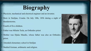 Biography
• Physicist, mechanical and electrical engineer and an inventor.
• Born in Smiljan, Croatia. On July 10th, 1856 during a night of
thunderstorms.
• Fourth of five children.
• Father was Milutin Tesla, an Orthodox priest
• Mother was Djuka Mandic, whose father was also an Orthodox
priest.
• Attended elementary school in Smiljan
• Studied German, arithmetic and religion.
 