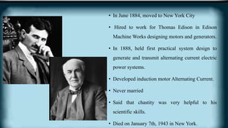 • In June 1884, moved to New York City
• Hired to work for Thomas Edison in Edison
Machine Works designing motors and generators.
• In 1888, held first practical system design to
generate and transmit alternating current electric
power systems.
• Developed induction motor Alternating Current.
• Never married
• Said that chastity was very helpful to his
scientific skills.
• Died on January 7th, 1943 in New York.
 