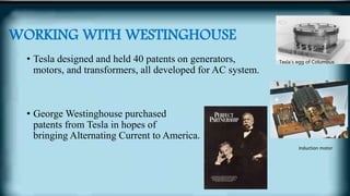 WORKING WITH WESTINGHOUSE
• Tesla designed and held 40 patents on generators,
motors, and transformers, all developed for AC system.
• George Westinghouse purchased
patents from Tesla in hopes of
bringing Alternating Current to America.
Tesla’s egg of Columbus
Induction motor
 