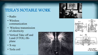 TESLA’S NOTABLE WORK
• Radio
• Wireless
communication
• Wireless transmission
of electricity
• Vertical Take off and
Land (VTOL) Bi-
plane
• X-ray
• Tesla coil
 