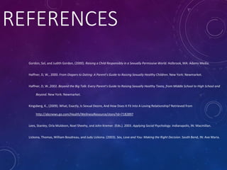 REFERENCES
Gordon, Sol, and Judith Gordon, (2000). Raising a Child Responsibly in a Sexually Permissive World. Holbrook, MA: Adams Media.
Haffner, D, W., 2000. From Diapers to Dating: A Parent’s Guide to Raising Sexually Healthy Children. New York: Newmarket.
Haffner, D, W.,2002. Beyond the Big Talk: Every Parent’s Guide to Raising Sexually Healthy Teens, from Middle School to High School and
Beyond. New York: Newmarket.
Kingsberg, K., (2009). What, Exactly, Is Sexual Desire, And How Does It Fit Into A Loving Relationship? Retrieved from
http://abcnews.go.com/Health/WellnessResource/story?id=7182897
Lees, Stanley, Orla Muldoon, Noel Sheehy, and John Kremer. (Eds.). 2003. Applying Social Psychology. Indianapolis, IN: Macmillan.
Lickona, Thomas, William Boudreau, and Judy Lickona. (2003). Sex, Love and You: Making the Right Decision. South Bend, IN: Ave Maria.
 