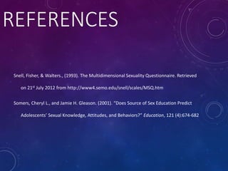 REFERENCES
Snell, Fisher, & Walters., (1993). The Multidimensional Sexuality Questionnaire. Retrieved
on 21st July 2012 from http://www4.semo.edu/snell/scales/MSQ.htm
Somers, Cheryl L., and Jamie H. Gleason. (2001). “Does Source of Sex Education Predict
Adolescents’ Sexual Knowledge, Attitudes, and Behaviors?” Education, 121 (4):674-682
 