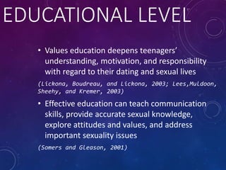 EDUCATIONAL LEVEL
• Values education deepens teenagers’
understanding, motivation, and responsibility
with regard to their dating and sexual lives
(Lickona, Boudreau, and Lickona, 2003; Lees,Muldoon,
Sheehy, and Kremer, 2003)
• Effective education can teach communication
skills, provide accurate sexual knowledge,
explore attitudes and values, and address
important sexuality issues
(Somers and Gleason, 2001)
 
