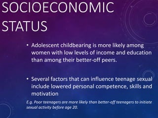 SOCIOECONOMIC
STATUS
• Adolescent childbearing is more likely among
women with low levels of income and education
than among their better-off peers.
• Several factors that can influence teenage sexual
include lowered personal competence, skills and
motivation
E.g. Poor teenagers are more likely than better-off teenagers to initiate
sexual activity before age 20.
 