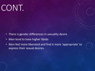 CONT.
• There is gender differences in sexuality desire
• Men tend to have higher libido
• Men feel more liberated and find it more ‘appropriate’ to
express their sexual desires.
 