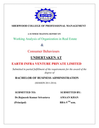 SHERWOOD COLLEGE OF PROFESSIONAL MANAGEMENT
A SUMMER TRAINING REPORT ON

Working Analysis of Organization in Real Estate

&
Consumer Behaviours
UNDERTAKEN AT
EARTH INFRA VENTURE PRIVATE LIMITED
Submitted in partial fulfillment of the requirements for the award of the
degree of

BACHELOR OF BUSINESS ADMINISTRATION
(SESSION 2011-2014)

SUBMITTED TO:

SUBMITTED BY:

Dr.Rajneesh Kumar Srivastava

AMAAN KHAN

(Principal)

BBA-VTH sem.

 