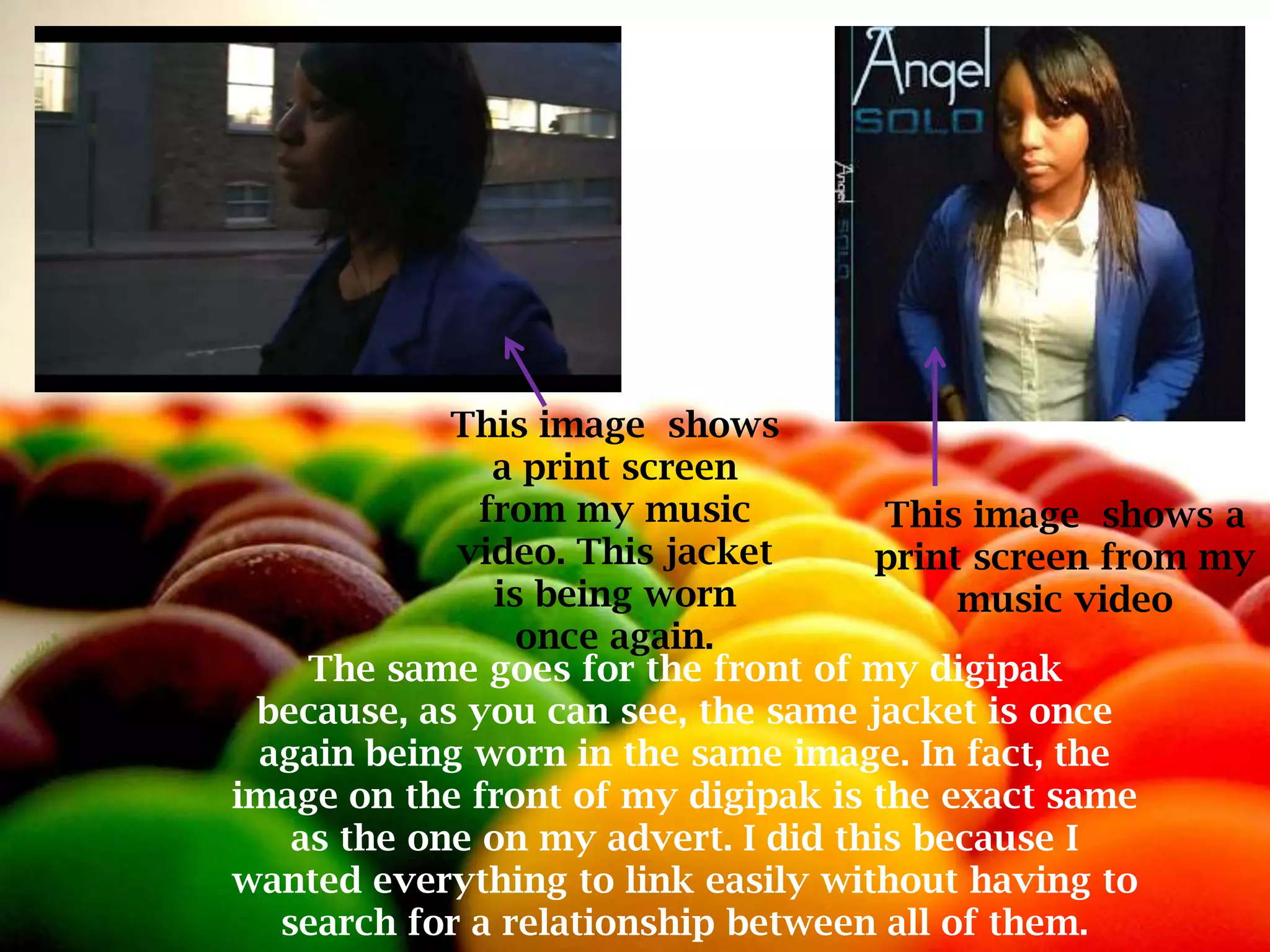 This image shows
               a print screen
              from my music          This image shows a
            video. This jacket      print screen from my
               is being worn             music video
                 once again.
    The same goes for the front of my digipak
 because, as you can see, the same jacket is once
 again being worn in the same image. In fact, the
image on the front of my digipak is the exact same
   as the one on my advert. I did this because I
wanted everything to link easily without having to
  search for a relationship between all of them.
 