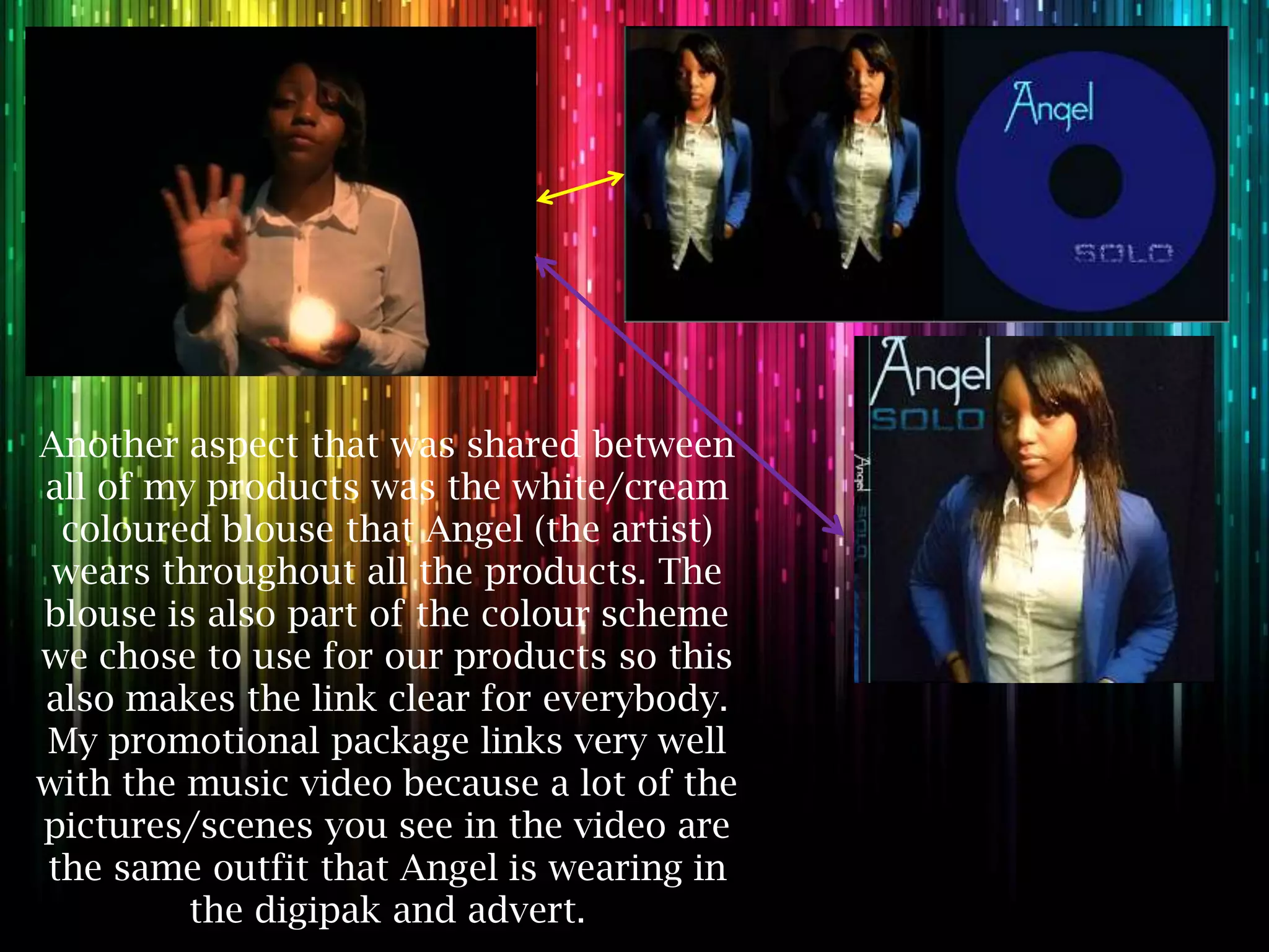 Another aspect that was shared between
all of my products was the white/cream
 coloured blouse that Angel (the artist)
 wears throughout all the products. The
blouse is also part of the colour scheme
we chose to use for our products so this
also makes the link clear for everybody.
My promotional package links very well
with the music video because a lot of the
pictures/scenes you see in the video are
the same outfit that Angel is wearing in
         the digipak and advert.
 