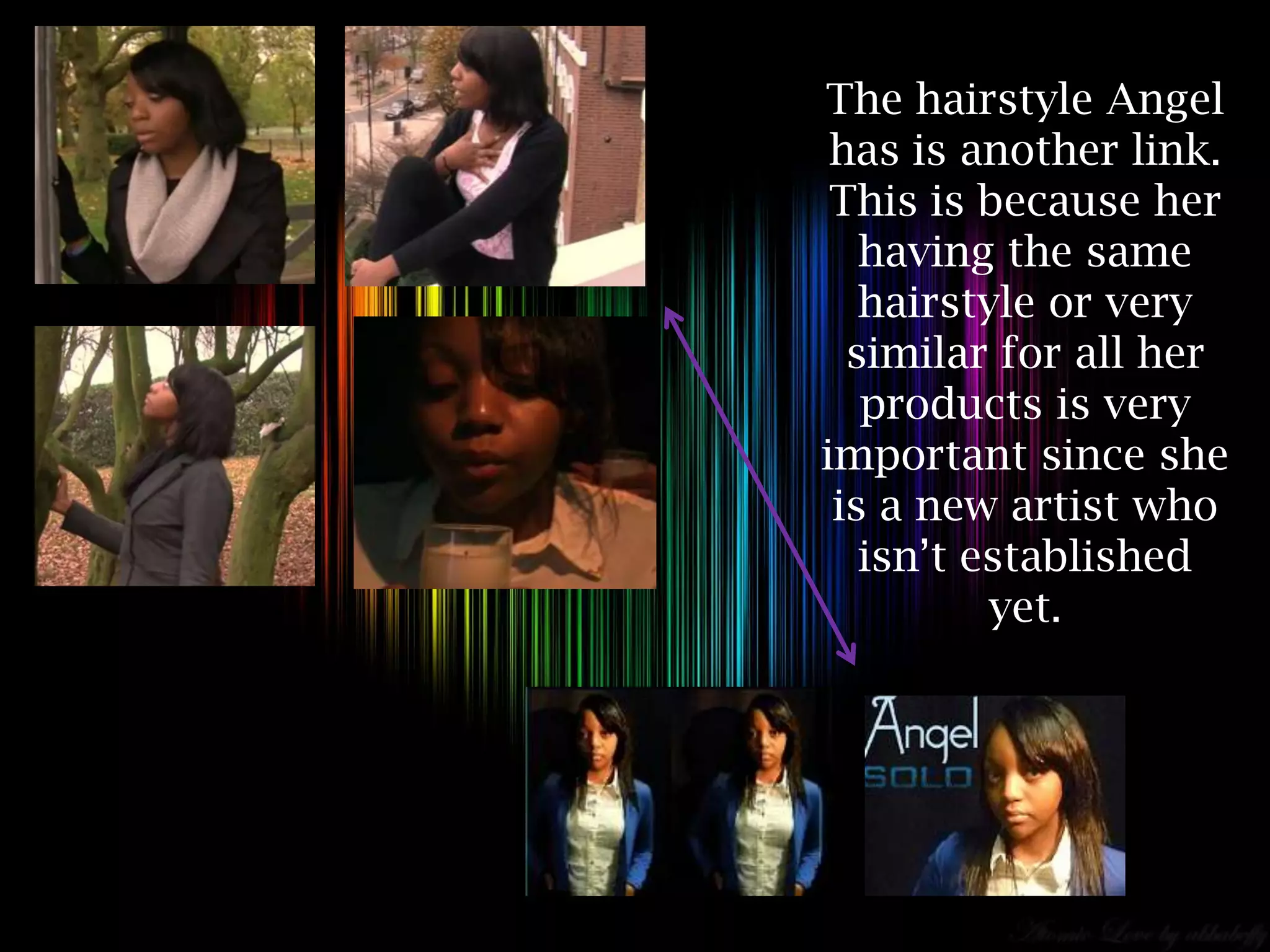 The hairstyle Angel
 has is another link.
 This is because her
   having the same
   hairstyle or very
  similar for all her
   products is very
important since she
 is a new artist who
   isn’t established
          yet.
 