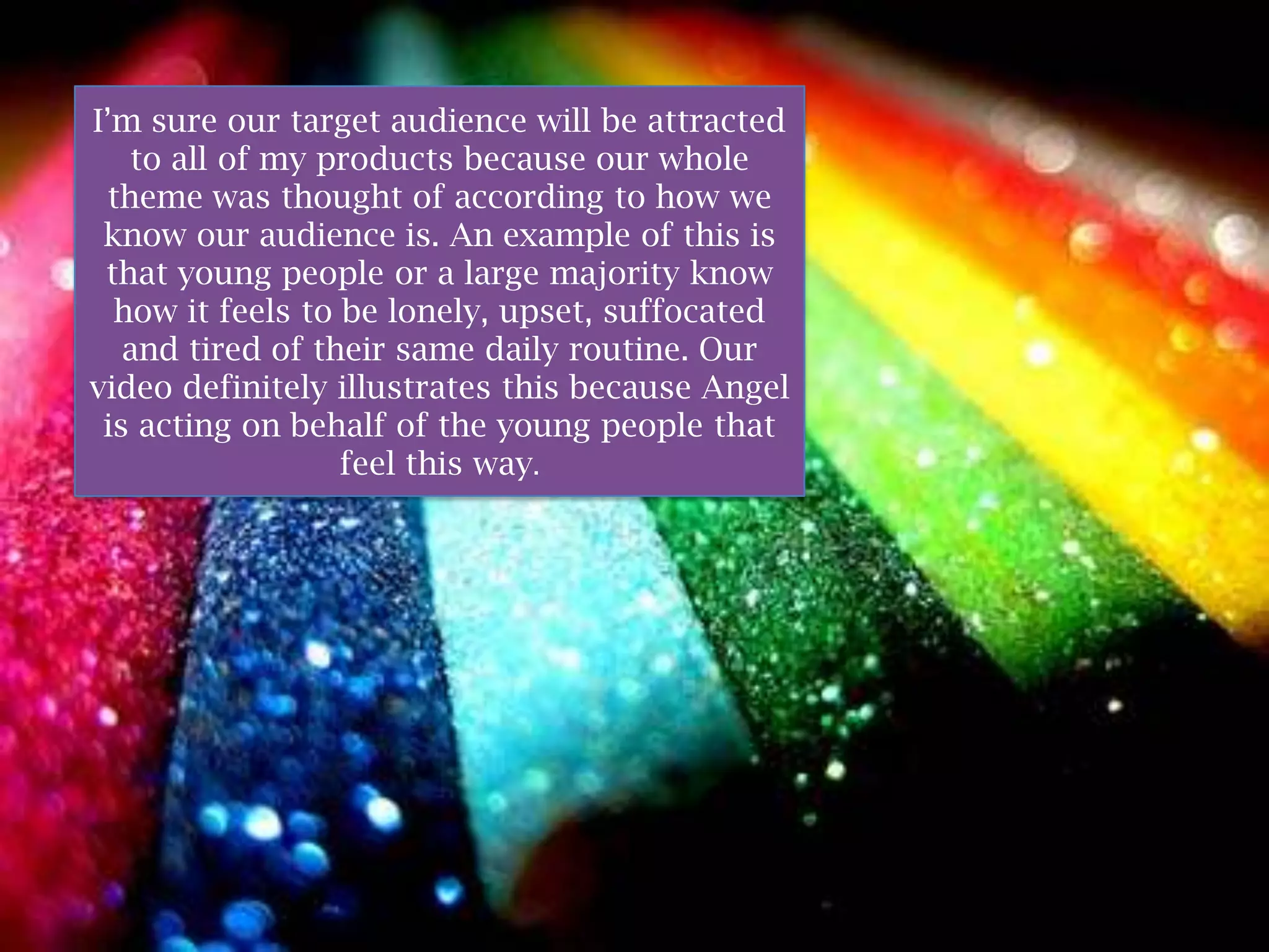 I’m sure our target audience will be attracted
   to all of my products because our whole
 theme was thought of according to how we
 know our audience is. An example of this is
 that young people or a large majority know
  how it feels to be lonely, upset, suffocated
   and tired of their same daily routine. Our
video definitely illustrates this because Angel
 is acting on behalf of the young people that
                  feel this way.
 