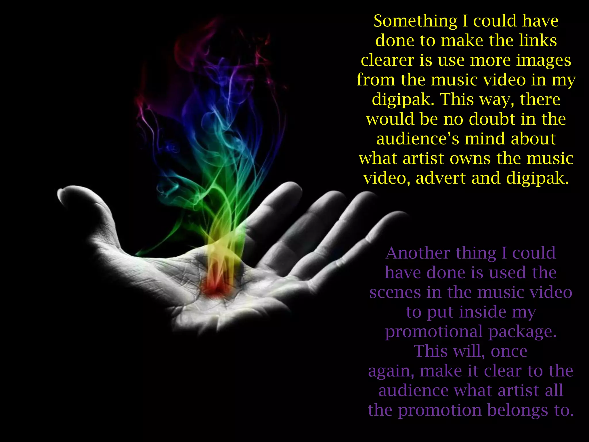 Something I could have
   done to make the links
 clearer is use more images
from the music video in my
   digipak. This way, there
  would be no doubt in the
   audience’s mind about
what artist owns the music
 video, advert and digipak.



   Another thing I could
   have done is used the
 scenes in the music video
      to put inside my
   promotional package.
       This will, once
 again, make it clear to the
  audience what artist all
 the promotion belongs to.
 