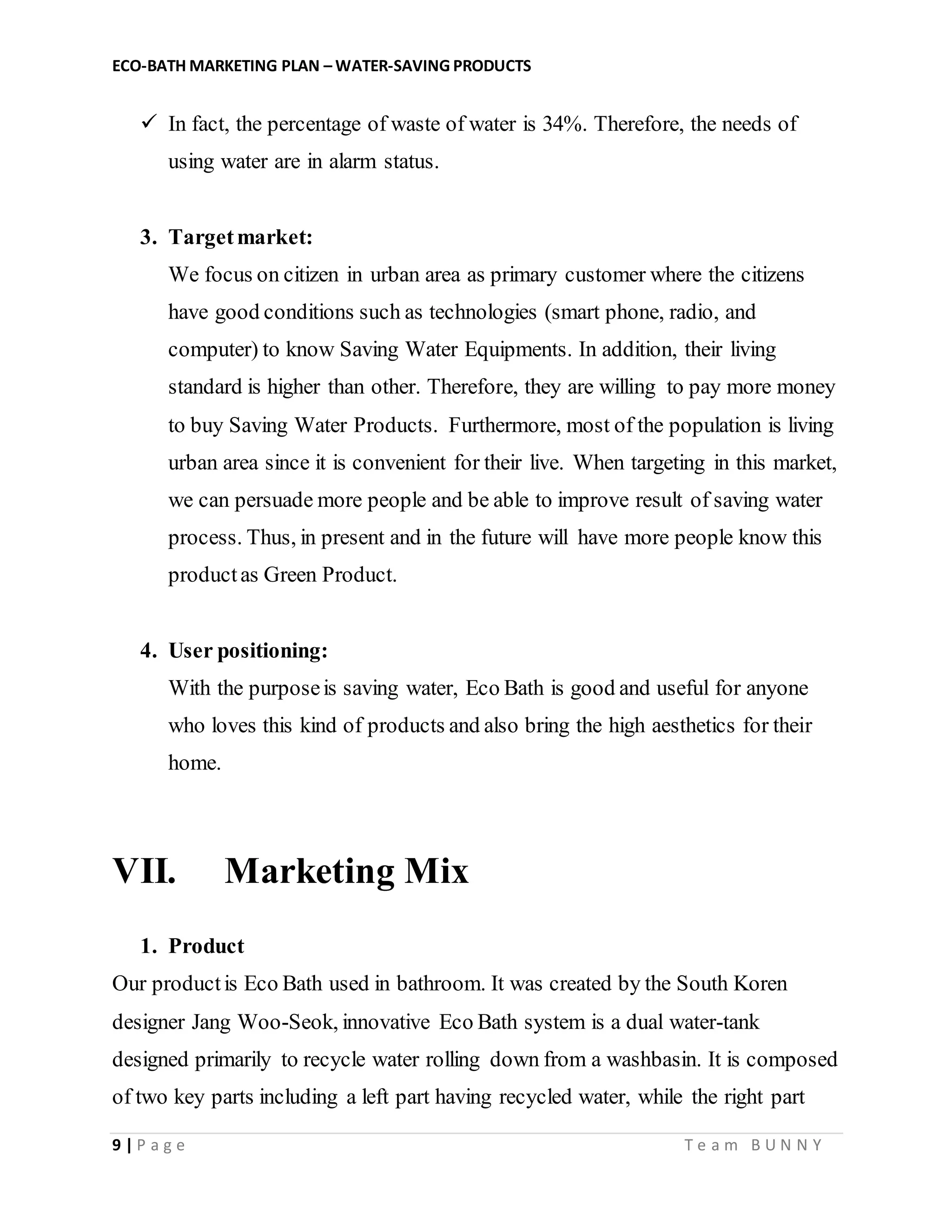 ECO-BATH MARKETING PLAN – WATER-SAVING PRODUCTS
9 | P a g e T e a m B U N N Y
 In fact, the percentage of waste of water is 34%. Therefore, the needs of
using water are in alarm status.
3. Targetmarket:
We focus on citizen in urban area as primary customer where the citizens
have good conditions such as technologies (smart phone, radio, and
computer) to know Saving Water Equipments. In addition, their living
standard is higher than other. Therefore, they are willing to pay more money
to buy Saving Water Products. Furthermore, most of the population is living
urban area since it is convenient for their live. When targeting in this market,
we can persuade more people and be able to improve result of saving water
process. Thus, in present and in the future will have more people know this
productas Green Product.
4. User positioning:
With the purposeis saving water, Eco Bath is good and useful for anyone
who loves this kind of products and also bring the high aesthetics for their
home.
VII. Marketing Mix
1. Product
Our productis Eco Bath used in bathroom. It was created by the South Koren
designer Jang Woo-Seok, innovative Eco Bath system is a dual water-tank
designed primarily to recycle water rolling down from a washbasin. It is composed
of two key parts including a left part having recycled water, while the right part
 