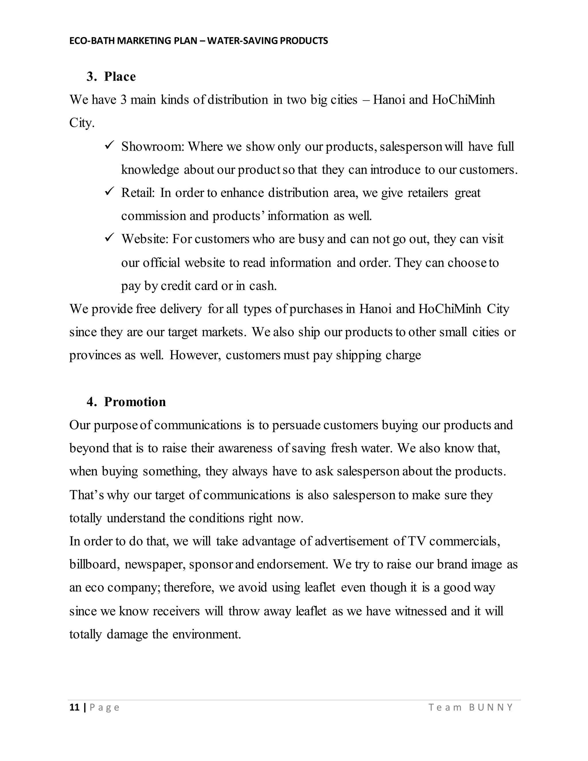ECO-BATH MARKETING PLAN – WATER-SAVING PRODUCTS
11 | P a g e T e a m B U N N Y
3. Place
We have 3 main kinds of distribution in two big cities – Hanoi and HoChiMinh
City.
 Showroom: Where we show only our products, salespersonwill have full
knowledge about our productso that they can introduce to our customers.
 Retail: In order to enhance distribution area, we give retailers great
commission and products’information as well.
 Website: For customers who are busy and can not go out, they can visit
our official website to read information and order. They can chooseto
pay by credit card or in cash.
We provide free delivery for all types of purchases in Hanoi and HoChiMinh City
since they are our target markets. We also ship our products to other small cities or
provinces as well. However, customers must pay shipping charge
4. Promotion
Our purposeof communications is to persuade customers buying our products and
beyond that is to raise their awareness of saving fresh water. We also know that,
when buying something, they always have to ask salesperson about the products.
That’s why our target of communications is also salesperson to make sure they
totally understand the conditions right now.
In order to do that, we will take advantage of advertisement of TV commercials,
billboard, newspaper, sponsor and endorsement. We try to raise our brand image as
an eco company; therefore, we avoid using leaflet even though it is a good way
since we know receivers will throw away leaflet as we have witnessed and it will
totally damage the environment.
 