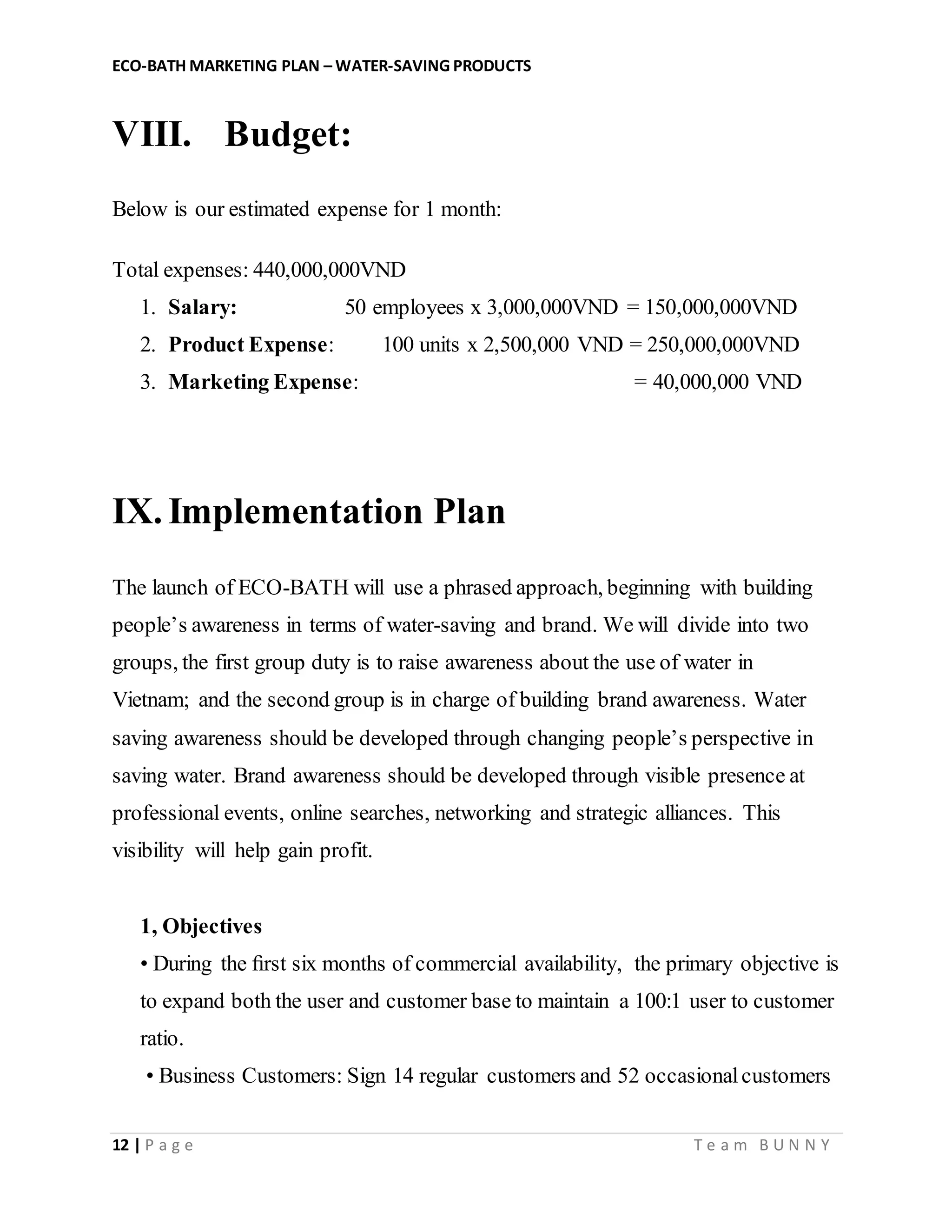 ECO-BATH MARKETING PLAN – WATER-SAVING PRODUCTS
12 | P a g e T e a m B U N N Y
VIII. Budget:
Below is our estimated expense for 1 month:
Total expenses: 440,000,000VND
1. Salary: 50 employees x 3,000,000VND = 150,000,000VND
2. Product Expense: 100 units x 2,500,000 VND = 250,000,000VND
3. Marketing Expense: = 40,000,000 VND
IX. Implementation Plan
The launch of ECO-BATH will use a phrased approach, beginning with building
people’s awareness in terms of water-saving and brand. We will divide into two
groups, the first group duty is to raise awareness about the use of water in
Vietnam; and the second group is in charge of building brand awareness. Water
saving awareness should be developed through changing people’s perspective in
saving water. Brand awareness should be developed through visible presence at
professional events, online searches, networking and strategic alliances. This
visibility will help gain profit.
1, Objectives
• During the ﬁrst six months of commercial availability, the primary objective is
to expand both the user and customer base to maintain a 100:1 user to customer
ratio.
• Business Customers: Sign 14 regular customers and 52 occasionalcustomers
 