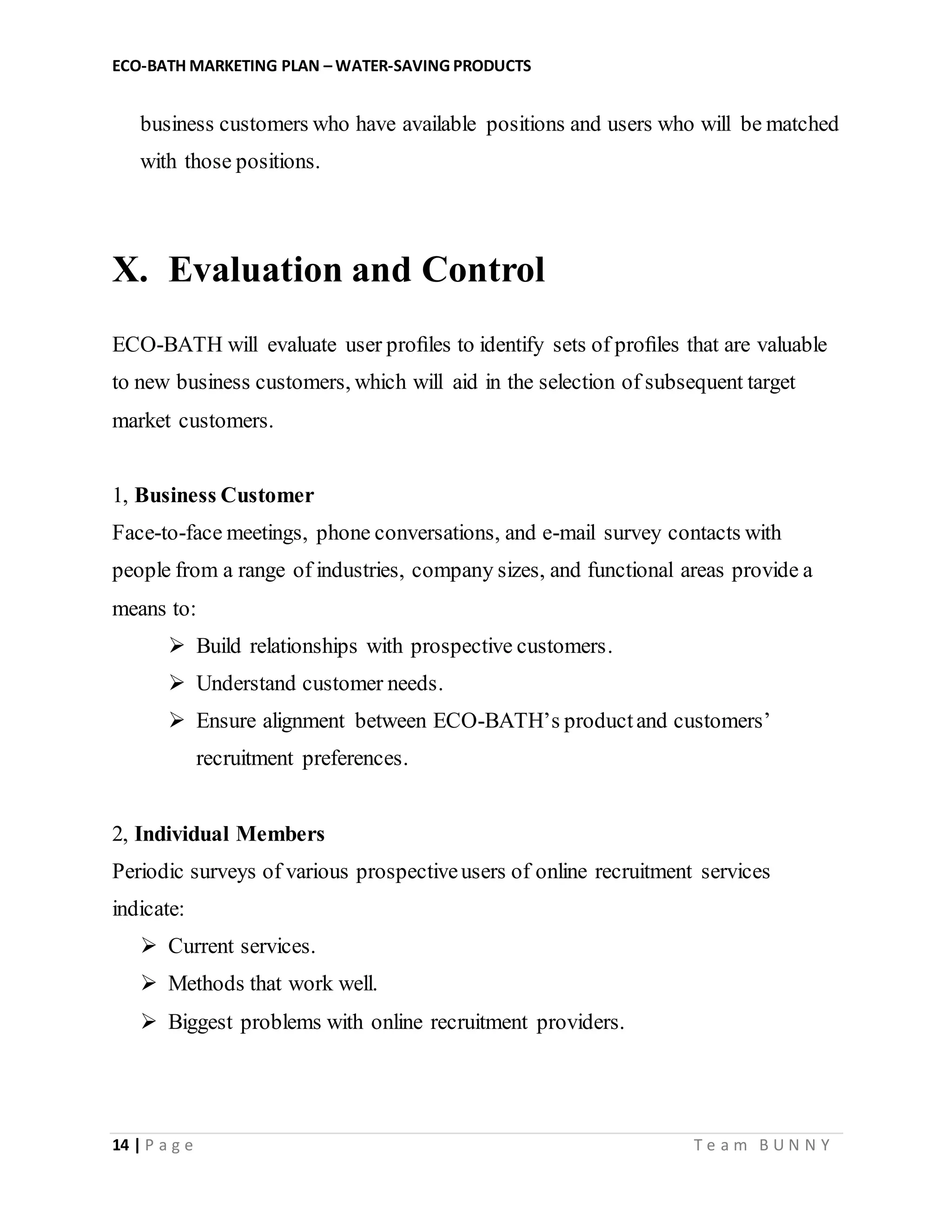ECO-BATH MARKETING PLAN – WATER-SAVING PRODUCTS
14 | P a g e T e a m B U N N Y
business customers who have available positions and users who will be matched
with those positions.
X. Evaluation and Control
ECO-BATH will evaluate user proﬁles to identify sets of proﬁles that are valuable
to new business customers, which will aid in the selection of subsequent target
market customers.
1, Business Customer
Face-to-face meetings, phone conversations, and e-mail survey contacts with
people from a range of industries, company sizes, and functional areas provide a
means to:
 Build relationships with prospective customers.
 Understand customer needs.
 Ensure alignment between ECO-BATH’s productand customers’
recruitment preferences.
2, Individual Members
Periodic surveys of various prospectiveusers of online recruitment services
indicate:
 Current services.
 Methods that work well.
 Biggest problems with online recruitment providers.
 