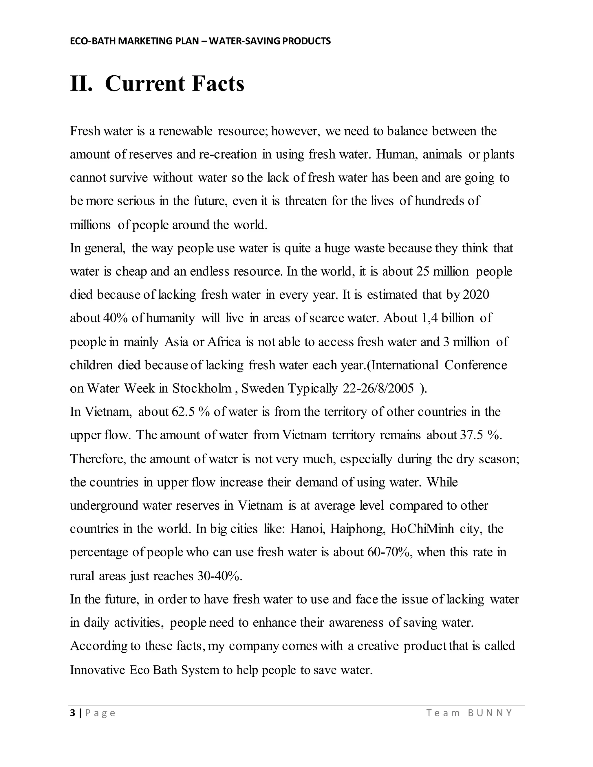 ECO-BATH MARKETING PLAN – WATER-SAVING PRODUCTS
3 | P a g e T e a m B U N N Y
II. Current Facts
Fresh water is a renewable resource; however, we need to balance between the
amount of reserves and re-creation in using fresh water. Human, animals or plants
cannot survive without water so the lack of fresh water has been and are going to
be more serious in the future, even it is threaten for the lives of hundreds of
millions of people around the world.
In general, the way people use water is quite a huge waste because they think that
water is cheap and an endless resource. In the world, it is about 25 million people
died because of lacking fresh water in every year. It is estimated that by 2020
about 40% of humanity will live in areas of scarce water. About 1,4 billion of
people in mainly Asia or Africa is not able to access fresh water and 3 million of
children died becauseof lacking fresh water each year.(International Conference
on Water Week in Stockholm , Sweden Typically 22-26/8/2005 ).
In Vietnam, about 62.5 % of water is from the territory of other countries in the
upper flow. The amount of water from Vietnam territory remains about 37.5 %.
Therefore, the amount of water is not very much, especially during the dry season;
the countries in upper flow increase their demand of using water. While
underground water reserves in Vietnam is at average level compared to other
countries in the world. In big cities like: Hanoi, Haiphong, HoChiMinh city, the
percentage of people who can use fresh water is about 60-70%, when this rate in
rural areas just reaches 30-40%.
In the future, in order to have fresh water to use and face the issue of lacking water
in daily activities, people need to enhance their awareness of saving water.
According to these facts, my company comes with a creative productthat is called
Innovative Eco Bath System to help people to save water.
 