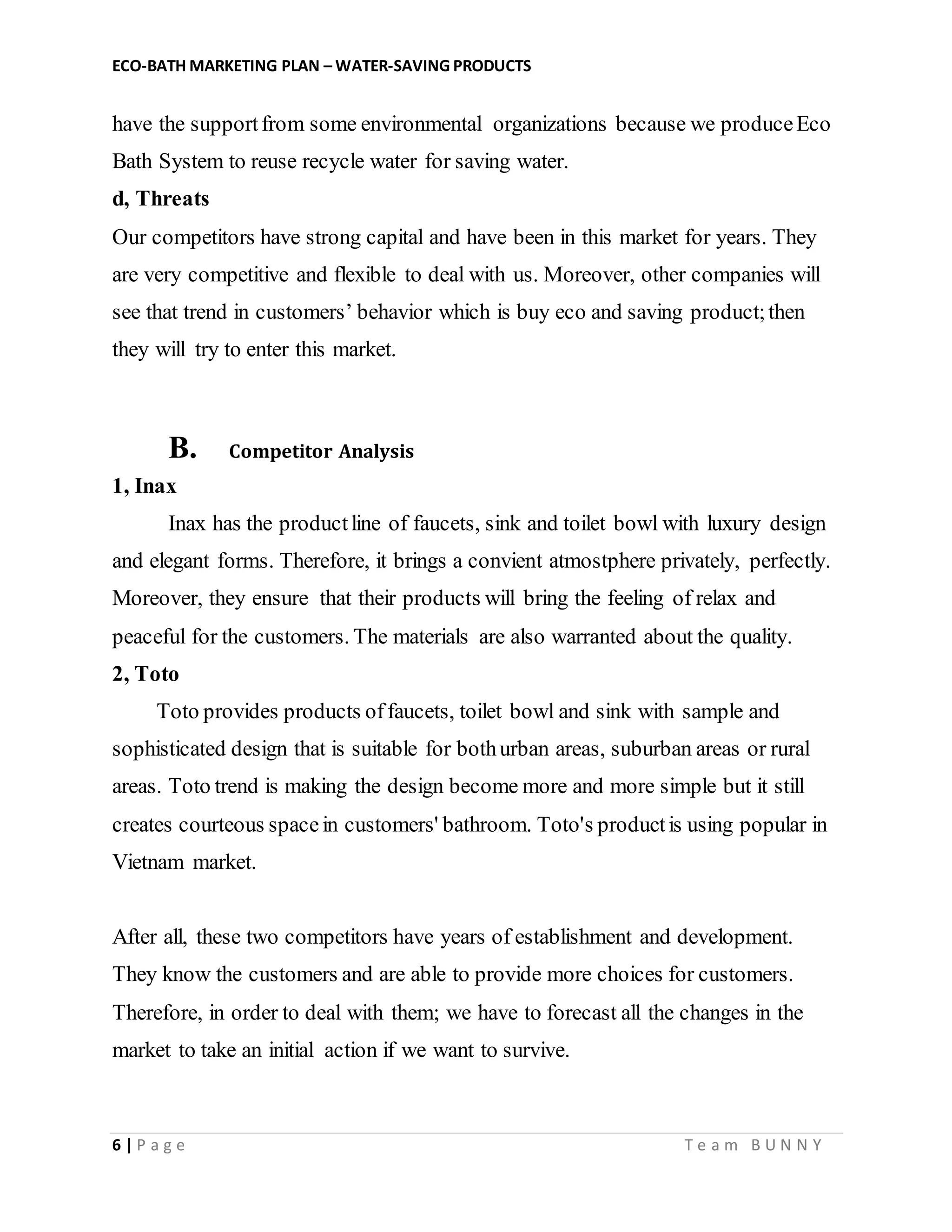 ECO-BATH MARKETING PLAN – WATER-SAVING PRODUCTS
6 | P a g e T e a m B U N N Y
have the supportfrom some environmental organizations because we produceEco
Bath System to reuse recycle water for saving water.
d, Threats
Our competitors have strong capital and have been in this market for years. They
are very competitive and flexible to deal with us. Moreover, other companies will
see that trend in customers’ behavior which is buy eco and saving product;then
they will try to enter this market.
B. Competitor Analysis
1, Inax
Inax has the productline of faucets, sink and toilet bowl with luxury design
and elegant forms. Therefore, it brings a convient atmostphere privately, perfectly.
Moreover, they ensure that their products will bring the feeling of relax and
peaceful for the customers. The materials are also warranted about the quality.
2, Toto
Toto provides products offaucets, toilet bowl and sink with sample and
sophisticated design that is suitable for bothurban areas, suburban areas or rural
areas. Toto trend is making the design become more and more simple but it still
creates courteous spacein customers' bathroom. Toto's productis using popular in
Vietnam market.
After all, these two competitors have years of establishment and development.
They know the customers and are able to provide more choices for customers.
Therefore, in order to deal with them; we have to forecast all the changes in the
market to take an initial action if we want to survive.
 