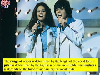 The  range  of voices is determined by the length of the vocal folds,  pitch  is determined by the tightness of the vocal folds, and  loudness  is depends on the force of air passing the vocal folds. 