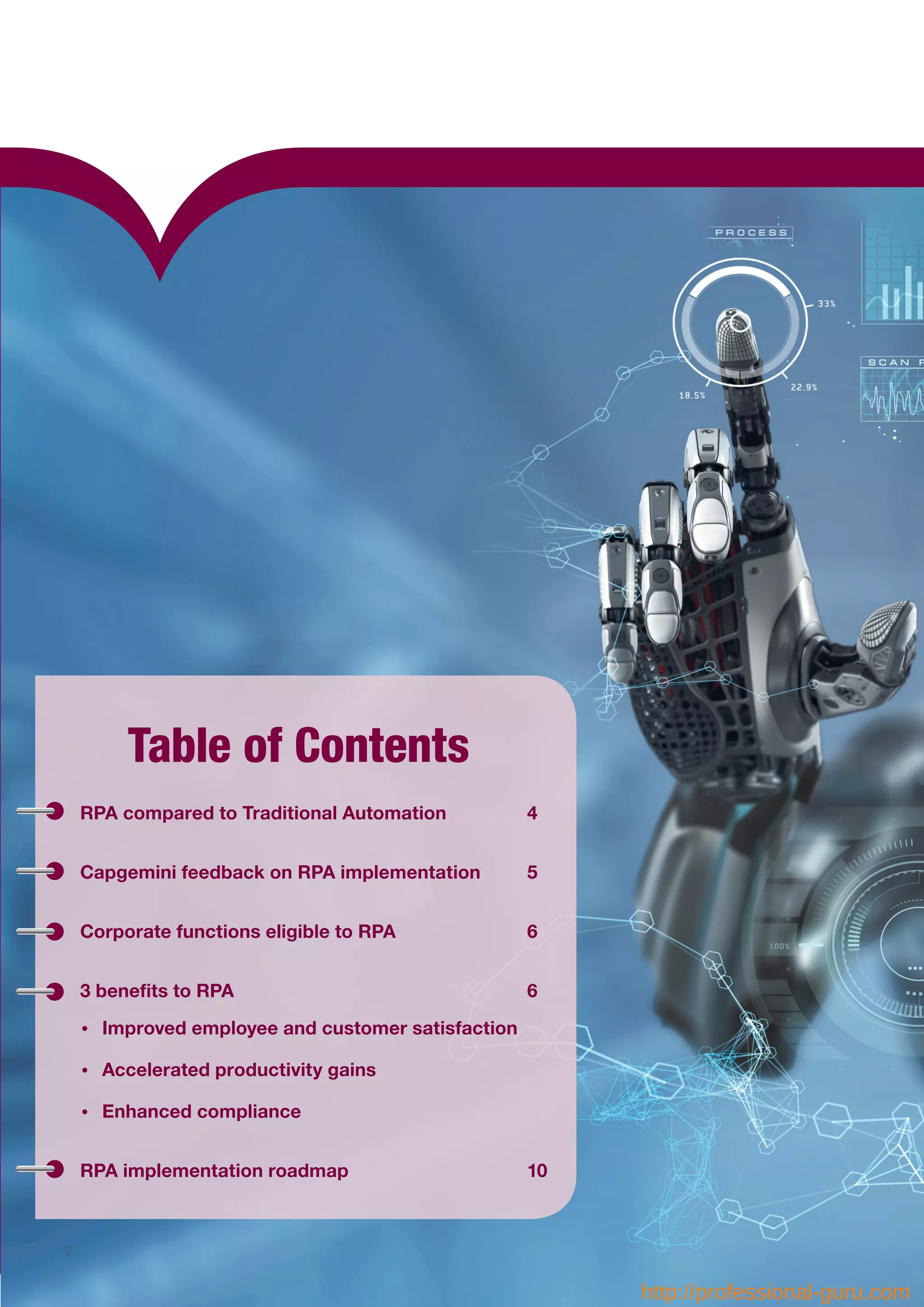 Table of Contents
RPA compared to Traditional Automation		 4
Capgemini feedback on RPA implementation	 5
Corporate functions eligible to RPA			 6
3 benefits to RPA						6
•	 Improved employee and customer satisfaction
•	 Accelerated productivity gains
•	 Enhanced compliance
RPA implementation roadmap				10
2
http://professional-guru.com
 