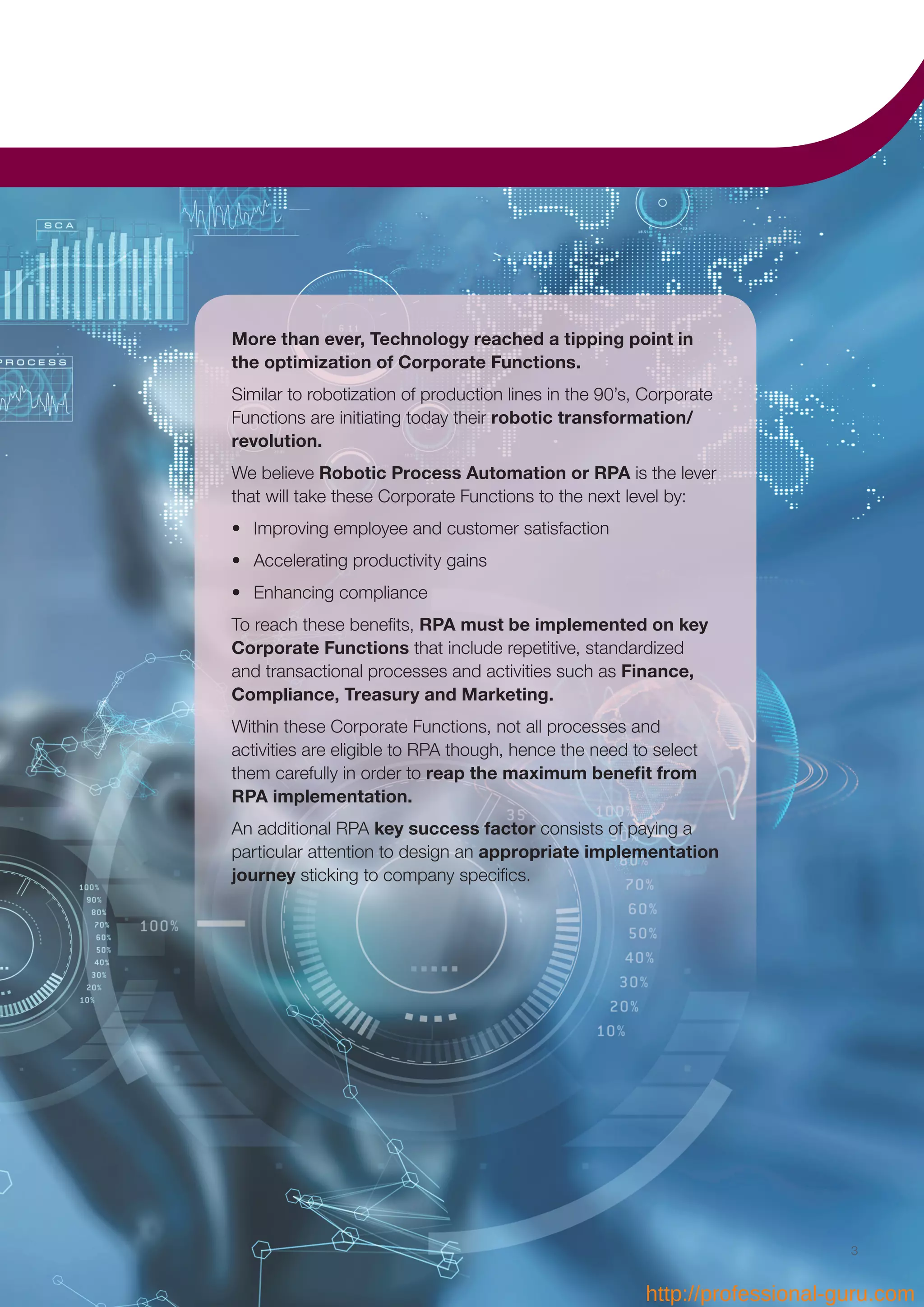 40
More than ever, Technology reached a tipping point in
the optimization of Corporate Functions.
Similar to robotization of production lines in the 90’s, Corporate
Functions are initiating today their robotic transformation/
revolution.
We believe Robotic Process Automation or RPA is the lever
that will take these Corporate Functions to the next level by:
•	 Improving employee and customer satisfaction
•	 Accelerating productivity gains
•	 Enhancing compliance
To reach these benefits, RPA must be implemented on key
Corporate Functions that include repetitive, standardized
and transactional processes and activities such as Finance,
Compliance, Treasury and Marketing.
Within these Corporate Functions, not all processes and
activities are eligible to RPA though, hence the need to select
them carefully in order to reap the maximum benefit from
RPA implementation.
An additional RPA key success factor consists of paying a
particular attention to design an appropriate implementation
journey sticking to company specifics.
3
http://professional-guru.com
 