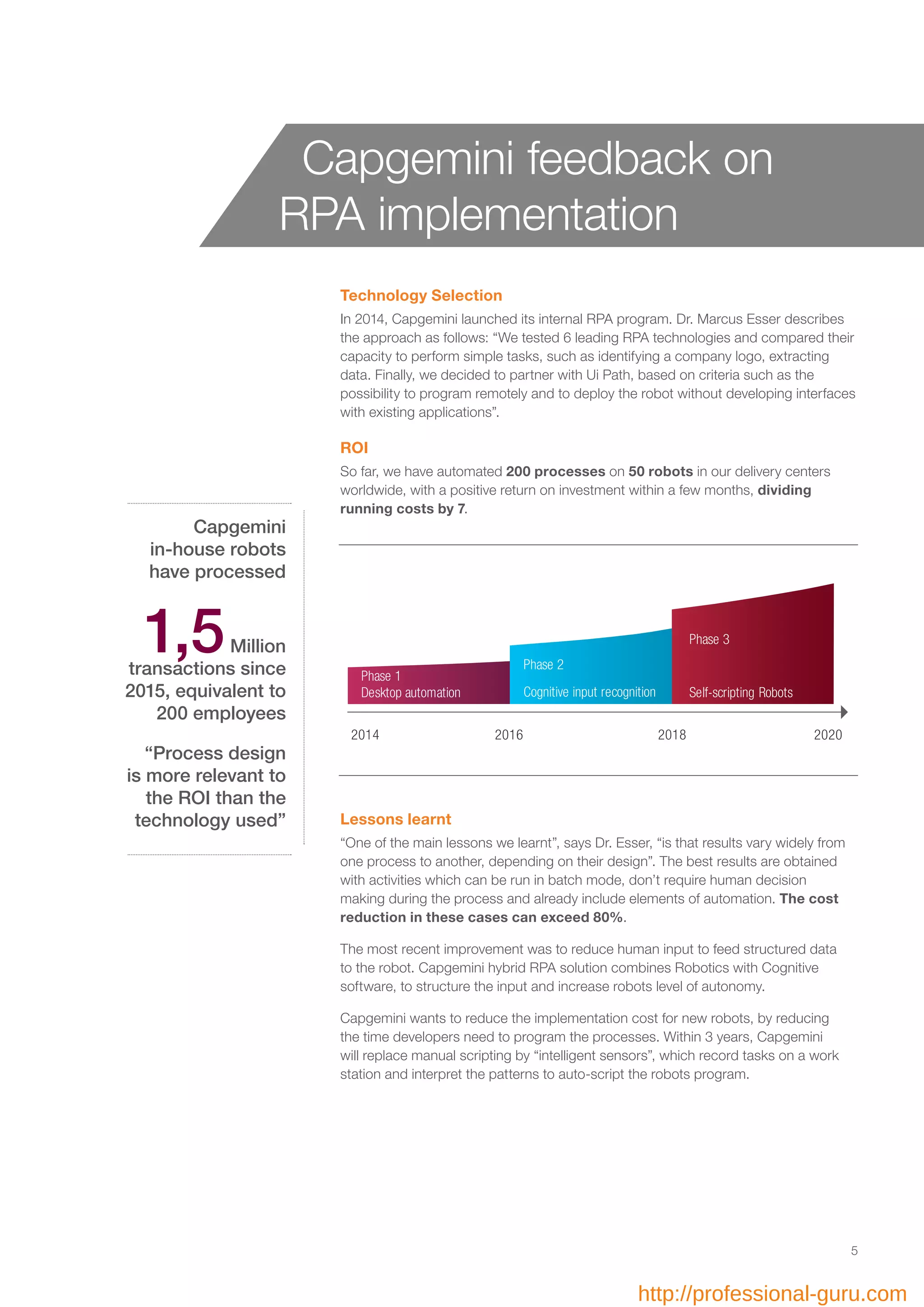 Technology Selection
In 2014, Capgemini launched its internal RPA program. Dr. Marcus Esser describes
the approach as follows: “We tested 6 leading RPA technologies and compared their
capacity to perform simple tasks, such as identifying a company logo, extracting
data. Finally, we decided to partner with Ui Path, based on criteria such as the
possibility to program remotely and to deploy the robot without developing interfaces
with existing applications”.
ROI
So far, we have automated 200 processes on 50 robots in our delivery centers
worldwide, with a positive return on investment within a few months, dividing
running costs by 7.
Capgemini
in-house robots
have processed
1,5Million
transactions since
2015, equivalent to
200 employees
“Process design
is more relevant to
the ROI than the
technology used” Lessons learnt
“One of the main lessons we learnt”, says Dr. Esser, “is that results vary widely from
one process to another, depending on their design”. The best results are obtained
with activities which can be run in batch mode, don’t require human decision
making during the process and already include elements of automation. The cost
reduction in these cases can exceed 80%.
The most recent improvement was to reduce human input to feed structured data
to the robot. Capgemini hybrid RPA solution combines Robotics with Cognitive
software, to structure the input and increase robots level of autonomy.
Capgemini wants to reduce the implementation cost for new robots, by reducing
the time developers need to program the processes. Within 3 years, Capgemini
will replace manual scripting by “intelligent sensors”, which record tasks on a work
station and interpret the patterns to auto-script the robots program.
Capgemini feedback on
RPA implementation
Phase 1
Phase 3
Phase 2
2014 2016 2018
Self-scripting RobotsCognitive input recognitionDesktop automation
2020
5
http://professional-guru.com
 