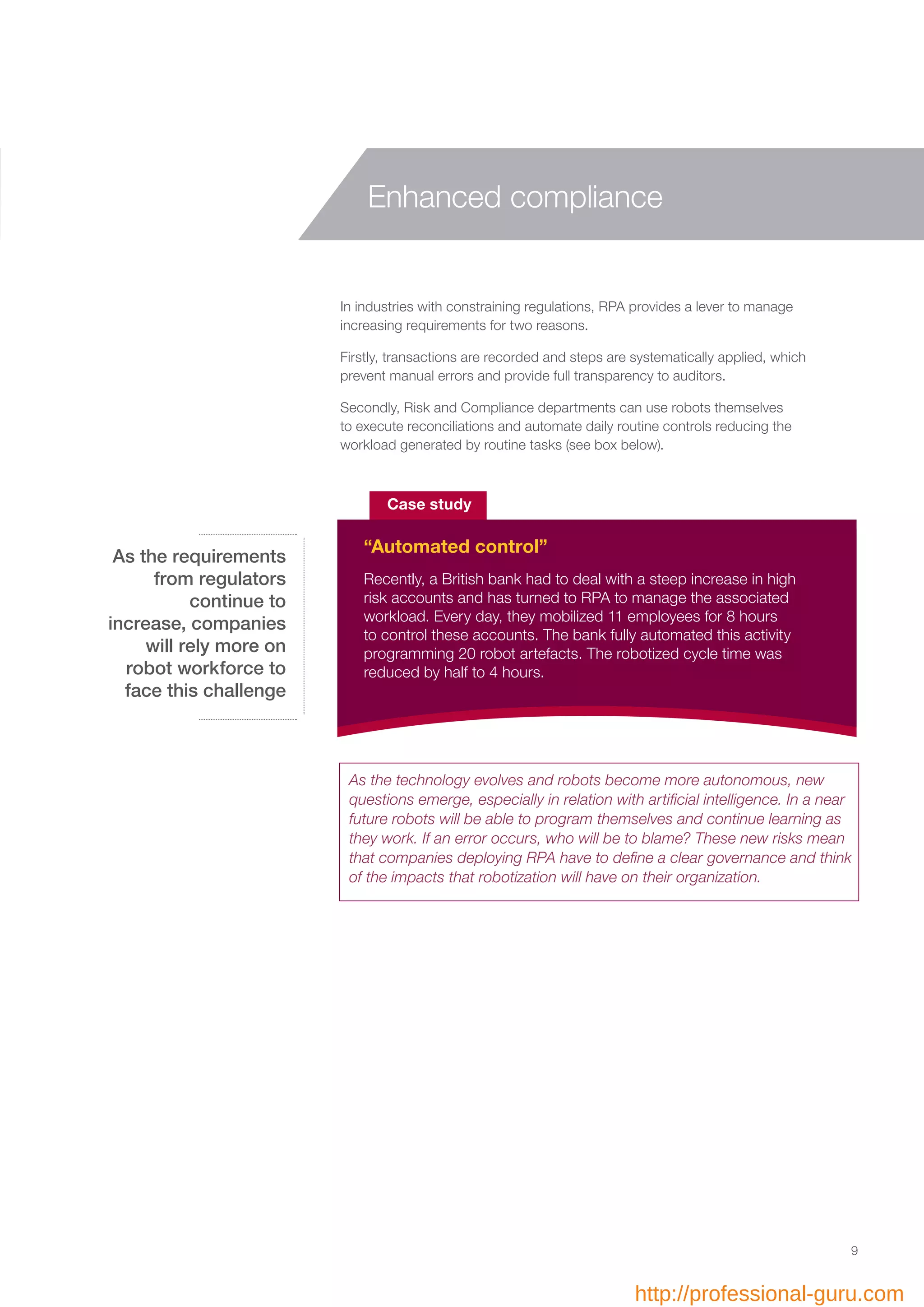 In industries with constraining regulations, RPA provides a lever to manage
increasing requirements for two reasons.
Firstly, transactions are recorded and steps are systematically applied, which
prevent manual errors and provide full transparency to auditors.
Secondly, Risk and Compliance departments can use robots themselves
to execute reconciliations and automate daily routine controls reducing the
workload generated by routine tasks (see box below).
Recently, a British bank had to deal with a steep increase in high
risk accounts and has turned to RPA to manage the associated
workload. Every day, they mobilized 11 employees for 8 hours
to control these accounts. The bank fully automated this activity
programming 20 robot artefacts. The robotized cycle time was
reduced by half to 4 hours.
Case study
“Automated control”
As the requirements
from regulators
continue to
increase, companies
will rely more on
robot workforce to
face this challenge
9
Enhanced compliance
As the technology evolves and robots become more autonomous, new
questions emerge, especially in relation with artificial intelligence. In a near
future robots will be able to program themselves and continue learning as
they work. If an error occurs, who will be to blame? These new risks mean
that companies deploying RPA have to define a clear governance and think
of the impacts that robotization will have on their organization.
http://professional-guru.com
 