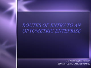 ROUTES OF ENTRY TO AN OPTOMETRIC ENTEPRISE Ms Rosmin Iqbal Hussain BOptom (UKM), CMBA (UNIMAS) 