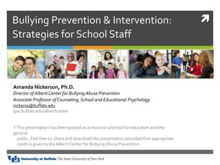 Bullying Prevention & Intervention:
Strategies for School Staff
Amanda Nickerson, Ph.D.
Director of Alberti Center for Bullying Abuse Prevention
Associate Professor of Counseling, School and Educational Psychologyogy
nickersa@buffalo.edu
gse.buffalo.edu/alberticenter
*This presentation has been posted as a resource and tool for educators and the
general
public. Feel free to share and download the presentation provided that appropriate
credit is given to the Alberti Center for Bullying Abuse Prevention.
 