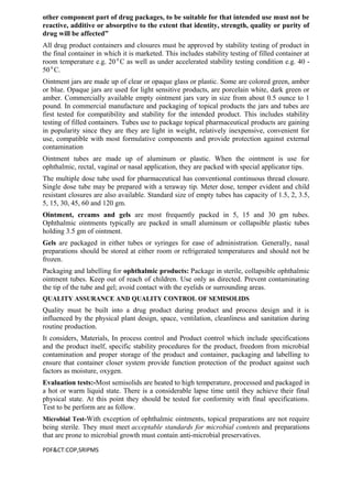 other component part of drug packages, to be suitable for that intended use must not be
reactive, additive or absorptive to the extent that identity, strength, quality or purity of
drug will be affected”
All drug product containers and closures must be approved by stability testing of product in
the final container in which it is marketed. This includes stability testing of filled container at
room temperature e.g. 200
C as well as under accelerated stability testing condition e.g. 40 -
50 0
C.
Ointment jars are made up of clear or opaque glass or plastic. Some are colored green, amber
or blue. Opaque jars are used for light sensitive products, are porcelain white, dark green or
amber. Commercially available empty ointment jars vary in size from about 0.5 ounce to 1
pound. In commercial manufacture and packaging of topical products the jars and tubes are
first tested for compatibility and stability for the intended product. This includes stability
testing of filled containers. Tubes use to package topical pharmaceutical products are gaining
in popularity since they are they are light in weight, relatively inexpensive, convenient for
use, compatible with most formulative components and provide protection against external
contamination
Ointment tubes are made up of aluminum or plastic. When the ointment is use for
ophthalmic, rectal, vaginal or nasal application, they are packed with special applicator tips.
The multiple dose tube used for pharmaceutical has conventional continuous thread closure.
Single dose tube may be prepared with a teraway tip. Meter dose, temper evident and child
resistant closures are also available. Standard size of empty tubes has capacity of 1.5, 2, 3.5,
5, 15, 30, 45, 60 and 120 gm.
Ointment, creams and gels are most frequently packed in 5, 15 and 30 gm tubes.
Ophthalmic ointments typically are packed in small aluminum or collapsible plastic tubes
holding 3.5 gm of ointment.
Gels are packaged in either tubes or syringes for ease of administration. Generally, nasal
preparations should be stored at either room or refrigerated temperatures and should not be
frozen.
Packaging and labelling for ophthalmic products: Package in sterile, collapsible ophthalmic
ointment tubes. Keep out of reach of children. Use only as directed. Prevent contaminating
the tip of the tube and gel; avoid contact with the eyelids or surrounding areas.
QUALITY ASSURANCE AND QUALITY CONTROL OF SEMISOLIDS
Quality must be built into a drug product during product and process design and it is
influenced by the physical plant design, space, ventilation, cleanliness and sanitation during
routine production.
It considers, Materials, In process control and Product control which include specifications
and the product itself, specific stability procedures for the product, freedom from microbial
contamination and proper storage of the product and container, packaging and labelling to
ensure that container closer system provide function protection of the product against such
factors as moisture, oxygen.
Evaluation tests:-Most semisolids are heated to high temperature, processed and packaged in
a hot or warm liquid state. There is a considerable lapse time until they achieve their final
physical state. At this point they should be tested for conformity with final specifications.
Test to be perform are as follow.
Microbial Test-With exception of ophthalmic ointments, topical preparations are not require
being sterile. They must meet acceptable standards for microbial contents and preparations
that are prone to microbial growth must contain anti-microbial preservatives.
PDF&CT:COP,SRIPMS
 