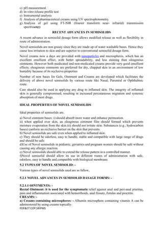 c) pH measurement
d) In-vitro release profile test
e) Instrumental analysis
f) Analysis of pharmaceutical creams using UV spectrophotometry
g) Analysis of gel using FT-NIR (fourier transform near- infrared) transmission
spectroscopy
RECENT ADVANCES IN SEMISOLIDS
A recent advance in semisolid dosage form allows modified release as well as flexibility in
route of administration.
Novel semisolids are non greasy since they are made up of water washable bases. Hence they
cause less irritation to skin and are superior to conventional semisolid dosage form.
Novel creams now a days are provided with nanoparticles and microspheres, which has an
excellent emollient effect, with better spreadability, and less staining than oleaginous
ointments. However both medicated and non-medicated creams provide very good emollient
effects, oleaginous ointments are preferred for dry, chapped skin in an environment of low
humidity because of its occlusive properties
Number of new bases for Gels, Ointment and Creams are developed which facilitates the
delivery of above novel semisolids by various route like Nasal, Parentral or Ophthalmic
route.
Care should also be used in applying any drug to inflamed skin. The integrity of inflamed
skin is generally compromised, resulting in increased percutaneous migration and systemic
absorption of most drugs.
IDEAL PROPERTIES OF NOVEL SEMISOLIDS
Ideal properties of semisolids are,
a) Novel ointment bases: i) should absorb more water and enhance permeation.
ii) when applied over skin, an oleaginous ointment film should formed which prevents
moisture evaporation from the skin.iii) should not irritate skin. Substances (e.g., hydrocarbon
bases) canform an occlusive barrier on the skin that prevents.
b) Novel semisolids are safe even when applied to inflamed skin.
c) They should be odorless, easy to handle, stable and compatible with large range of drugs
and should be safe.
d)Use of Novel semisolids in pediatric, geriatrics and pregnant women should be safe without
causing any allergic reaction.
e) Novel semisolids should able to extend the release pattern in a controlled manner.
f)Novel semisolid should allow its use in different routes of administration with safe,
odorless, easy to handle and compatible with biological membrane.
5.2 TYPES OF NOVEL SEMISOLID: -
Various types of novel semisolids used are as fallow,
5.2.1 NOVEL ADVANCES IN SEMISOLID DASAGE FORMS: -
5.2.1.1 OINTMENTS: -
Rectal Ointment: it is used for the symptomatic relief against anal and peri-anal pruritus,
pain and inflammation associated with hemorrhoids, anal fissure, fistulas and proctitis.
CREAMS: -
a) Creams containing microspheres: - Albumin microsphere containing vitamin A can be
administered by using creams topically.
PDF&CT:COP,SRIPMS
 