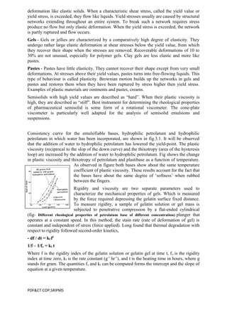 deformation like elastic solids. When a characteristic shear stress, called the yield value or
yield stress, is exceeded, they flow like liquids. Yield stresses usually are caused by structural
networks extending throughout an entire system. To break such a network requires stress
produce no flow but only elastic deformation. When the yield stress is exceeded, the network
is partly ruptured and flow occurs.
Gels - Gels or jellies are characterized by a comparatively high degree of elasticity. They
undergo rather large elastic deformation at shear stresses below the yield value, from which
they recover their shape when the stresses are removed. Recoverable deformations of 10 to
30% are not unusual, especially for polymer gels. Clay gels are less elastic and more like
pastes.
Pastes - Pastes have little elasticity. They cannot recover their shape except from very small
deformations. At stresses above their yield values, pastes turns into free-flowing liquids. This
type of behaviour is called plasticity. Brownian motion builds up the networks in gels and
pastes and restores them when they have been ruptured by stress higher then yield stress.
Examples of plastic materials are ointments and pastes, creams.
Semisolids with high yield values are described as “hard”. When their plastic viscosity is
high, they are described as “stiff”. Best instrument for determining the rheological properties
of pharmaceutical semisolid is some form of a rotational viscometer. The cone-plate
viscometer is particularly well adapted for the analysis of semisolid emulsions and
suspensions.
Consistency curve for the emulsifiable bases, hydrophilic petrolatum and hydrophilic
petrolatum in which water has been incorporated, are shown in fig.3.1. It will be observed
that the addition of water to hydrophilic petrolatum has lowered the yield-point. The plastic
viscosity (reciprocal to the slop of the down curve) and the thixotropy (area of the hysteresis
loop) are increased by the addition of water to hydrophilic petrolatum. Fig shows the change
in plastic viscosity and thixotropy of petrolatum and plastibase as a function of temperature.
As observed in figure both bases show about the same temperature
coefficient of plastic viscosity. These results account for the fact that
the bases have about the same degree of ‘softness’ when rubbed
between the fingers.
Rigidity and viscosity are two separate parameters used to
characterize the mechanical properties of gels. Which is measured
by the force required depressing the gelatin surface fixed distance.
To measure rigidity, a sample of gelatin solution or gel mass is
subjected to penetrative compression by a flat-ended cylindrical
(fig- Different rheological properties of petrolatum base of different concentration) plunger that
operates at a constant speed. In this method, the stain rate (rate of deformation of gel) is
constant and independent of stress (force applied). Long found that thermal degradation with
respect to rigidity followed second-order kinetics,
- df / dt = kf f2
1/f – 1/fo = kf t
Where f is the rigidity index of the gelatin solution or gelatin gel at time t, fo is the rigidity
index at time zero, kf is the rate constant (g-1
hr-1
), and t is the heating time in hours, where g
stands for gram. The quantities fo and kf can be computed forms the intercept and the slope of
equation at a given temperature.
PDF&CT:COP,SRIPMS
 