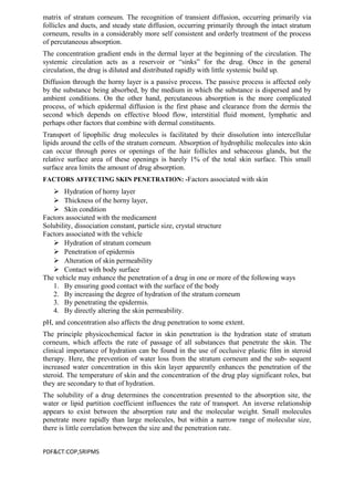 matrix of stratum corneum. The recognition of transient diffusion, occurring primarily via
follicles and ducts, and steady state diffusion, occurring primarily through the intact stratum
corneum, results in a considerably more self consistent and orderly treatment of the process
of percutaneous absorption.
The concentration gradient ends in the dermal layer at the beginning of the circulation. The
systemic circulation acts as a reservoir or “sinks” for the drug. Once in the general
circulation, the drug is diluted and distributed rapidly with little systemic build up.
Diffusion through the horny layer is a passive process. The passive process is affected only
by the substance being absorbed, by the medium in which the substance is dispersed and by
ambient conditions. On the other hand, percutaneous absorption is the more complicated
process, of which epidermal diffusion is the first phase and clearance from the dermis the
second which depends on effective blood flow, interstitial fluid moment, lymphatic and
perhaps other factors that combine with dermal constituents.
Transport of lipophilic drug molecules is facilitated by their dissolution into intercellular
lipids around the cells of the stratum corneum. Absorption of hydrophilic molecules into skin
can occur through pores or openings of the hair follicles and sebaceous glands, but the
relative surface area of these openings is barely 1% of the total skin surface. This small
surface area limits the amount of drug absorption.
FACTORS AFFECTING SKIN PENETRATION: -Factors associated with skin
 Hydration of horny layer
 Thickness of the horny layer,
 Skin condition
Factors associated with the medicament
Solubility, dissociation constant, particle size, crystal structure
Factors associated with the vehicle
 Hydration of stratum corneum
 Penetration of epidermis
 Alteration of skin permeability
 Contact with body surface
The vehicle may enhance the penetration of a drug in one or more of the following ways
1. By ensuring good contact with the surface of the body
2. By increasing the degree of hydration of the stratum corneum
3. By penetrating the epidermis.
4. By directly altering the skin permeability.
pH, and concentration also affects the drug penetration to some extent.
The principle physicochemical factor in skin penetration is the hydration state of stratum
corneum, which affects the rate of passage of all substances that penetrate the skin. The
clinical importance of hydration can be found in the use of occlusive plastic film in steroid
therapy. Here, the prevention of water loss from the stratum corneum and the sub- sequent
increased water concentration in this skin layer apparently enhances the penetration of the
steroid. The temperature of skin and the concentration of the drug play significant roles, but
they are secondary to that of hydration.
The solubility of a drug determines the concentration presented to the absorption site, the
water or lipid partition coefficient influences the rate of transport. An inverse relationship
appears to exist between the absorption rate and the molecular weight. Small molecules
penetrate more rapidly than large molecules, but within a narrow range of molecular size,
there is little correlation between the size and the penetration rate.
PDF&CT:COP,SRIPMS
 