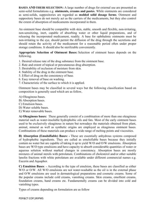 BASES AND THEIR SELECTION: A large number of drugs for external use are presented as
semi-solid formulations e.g. ointments, creams and pastes. While ointments are considered
as semi-solids, suppositories are regarded as molded solid dosage forms. Ointment and
suppository bases do not merely act as the carriers of the medicaments, but they also control
the extent of absorption of medicaments incorporated in them.
An ointment base should be compatible with skin, stable, smooth and flexible, non-irritating,
non-sensitizing, inert, capable of absorbing water or other liquid preparations, and of
releasing the incorporated medicament, readily. A base for ophthalmic ointments must be
non-irritating to the eye, should permit the diffusion of the drug through the secretions and
should retain the activity of the medicament for a reasonable period often under proper
storage conditions. It should also be sterilizable conveniently.
Appropriate Selection of Ointment Bases: Selection of ointment bases depends on the
following.
1. Desired release rate of the drug substance from the ointment base.
2. Rate and extent of topical or percutaneous drug absorption.
3. Desirability of occlusion of moisture from skin.
4. Stability of the drug in the ointment base.
5. Effect of drug on the consistency of base.
6. Easy removal of base on washing.
7. Characteristic of the surface to which it is applied.
Ointment bases may be classified in several ways but the following classification based on
composition is generally used which are as follow,
A) Oleaginous bases.
B) Absorption bases.
C) Emulsion bases.
D) Water soluble bases.
E) Water removable bases.
A) Oleaginous bases: These generally consist of a combination of more than one oleaginous
material such as water-insoluble hydrophobic oils and fats. Most of the early ointment bases
used to be exclusively oleaginous in nature but nowadays the materials obtained from plant,
animal, mineral as well as synthetic origins are employed as oleaginous ointment bases.
Combinations of these materials can produce a wide range of melting points and viscosities.
B) Absorption (Emulsifiable) Bases: - These are essentially anhydrous systems composed
of hydrophobic ingredients. They are called as emulsifiable bases because they initially
contain no water but are capable of taking it up to yield W/O and O/W emulsions. Absorption
bases are W/O type emulsions and have capacity to absorb considerable quantities of water or
aqueous solution without marked changes in consistency. Absorption bases are mostly
mixtures of animal sterols with petrolatum. Combinations of cholesterol and/or other suitable
lanolin fractions with white petrolatum are available under different commercial names e.g.
Eucerin and Aquaphor.
C) Emulsion Bases: - According to the type of emulsion, these bases are classified as either
W/O or O/W. All W/O emulsions are not water-washable as the oil is in the external phase
and O/W emulsions are used in dermatological preparations and cosmetic creams. Some of
the popular creams include cold creams, vanishing creams. Skin creams, emollient creams,
foundation creams, hand creams etc. Fundamentally creams can be divided into cold and
vanishing types.
Types of creams depending on formulation are as follow
PDF&CT:COP,SRIPMS
 