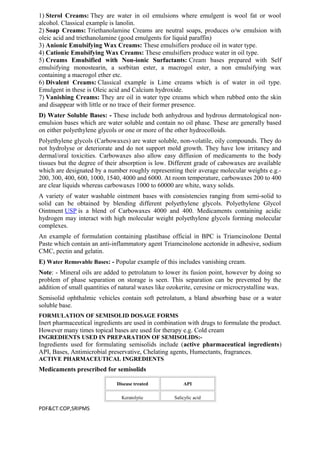 1) Sterol Creams: They are water in oil emulsions where emulgent is wool fat or wool
alcohol. Classical example is lanolin.
2) Soap Creams: Triethanolamine Creams are neutral soaps, produces o/w emulsion with
oleic acid and triethanolamine (good emulgents for liquid paraffin)
3) Anionic Emulsifying Wax Creams: These emulsifiers produce oil in water type.
4) Cationic Emulsifying Wax Creams: These emulsifiers produce water in oil type.
5) Creams Emulsified with Non-ionic Surfactants: Cream bases prepared with Self
emulsifying monostearin, a sorbitan ester, a macrogol ester, a non emulsifying wax
containing a macrogol ether etc.
6) Divalent Creams: Classical example is Lime creams which is of water in oil type.
Emulgent in these is Oleic acid and Calcium hydroxide.
7) Vanishing Creams: They are oil in water type creams which when rubbed onto the skin
and disappear with little or no trace of their former presence.
D) Water Soluble Bases: - These include both anhydrous and hydrous dermatological non-
emulsion bases which are water soluble and contain no oil phase. These are generally based
on either polyethylene glycols or one or more of the other hydrocolloids.
Polyethylene glycols (Carbowaxes) are water soluble, non-volatile, oily compounds. They do
not hydrolyse or deteriorate and do not support mold growth. They have low irritancy and
dermal/oral toxicities. Carbowaxes also allow easy diffusion of medicaments to the body
tissues but the degree of their absorption is low. Different grade of cabowaxes are available
which are designated by a number roughly representing their average molecular weights e.g.-
200, 300, 400, 600, 1000, 1540, 4000 and 6000. At room temperature, carbowaxes 200 to 400
are clear liquids whereas carbowaxes 1000 to 60000 are white, waxy solids.
A variety of water washable ointment bases with consistencies ranging from semi-solid to
solid can be obtained by blending different polyethylene glycols. Polyethylene Glycol
Ointment USP is a blend of Carbowaxes 4000 and 400. Medicaments containing acidic
hydrogen may interact with high molecular weight polyethylene glycols forming molecular
complexes.
An example of formulation containing plastibase official in BPC is Triamcinolone Dental
Paste which contain an anti-inflammatory agent Triamcinolone acetonide in adhesive, sodium
CMC, pectin and gelatin.
E) Water Removable Bases: - Popular example of this includes vanishing cream.
Note: - Mineral oils are added to petrolatum to lower its fusion point, however by doing so
problem of phase separation on storage is seen. This separation can be prevented by the
addition of small quantities of natural waxes like ozokerite, ceresine or microcrystalline wax.
Semisolid ophthalmic vehicles contain soft petrolatum, a bland absorbing base or a water
soluble base.
FORMULATION OF SEMISOLID DOSAGE FORMS
Inert pharmaceutical ingredients are used in combination with drugs to formulate the product.
However many times topical bases are used for therapy e.g. Cold cream
INGREDIENTS USED IN PREPARATION OF SEMISOLIDS:-
Ingredients used for formulating semisolids include (active pharmaceutical ingredients)
API, Bases, Antimicrobial preservative, Chelating agents, Humectants, fragrances.
ACTIVE PHARMACEUTICAL INGREDIENTS
Medicaments prescribed for semisolids
Disease treated API
Keratolytic Salicylic acid
PDF&CT:COP,SRIPMS
 