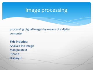 image processing


processing digital images by means of a digital
computer.

This includes:
Analyze the image
Manipulate it
Store it
Display it
 