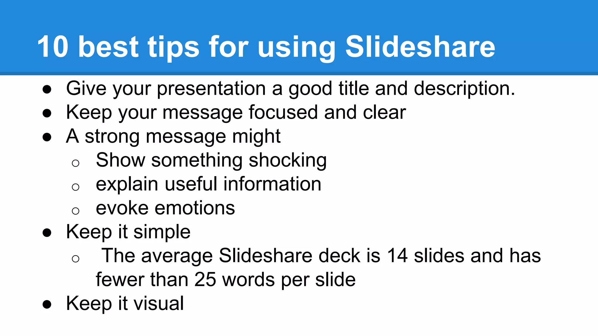 10 best tips for using Slideshare
● Give your presentation a good title and description.
● Keep your message focused and clear
● A strong message might
o Show something shocking
o explain useful information
o evoke emotions
● Keep it simple
o The average Slideshare deck is 14 slides and has
fewer than 25 words per slide
● Keep it visual
 