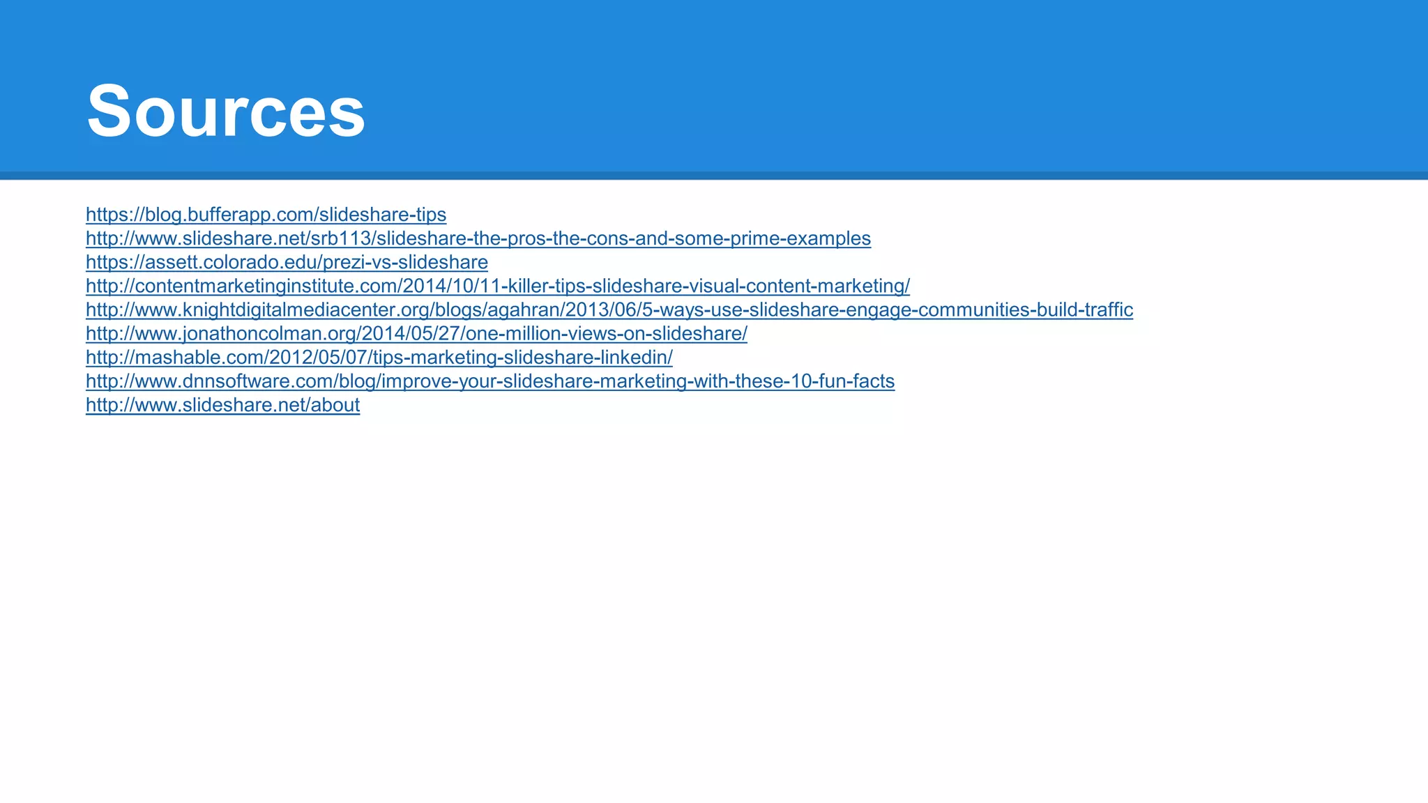 Sources
https://blog.bufferapp.com/slideshare-tips
http://www.slideshare.net/srb113/slideshare-the-pros-the-cons-and-some-prime-examples
https://assett.colorado.edu/prezi-vs-slideshare
http://contentmarketinginstitute.com/2014/10/11-killer-tips-slideshare-visual-content-marketing/
http://www.knightdigitalmediacenter.org/blogs/agahran/2013/06/5-ways-use-slideshare-engage-communities-build-traffic
http://www.jonathoncolman.org/2014/05/27/one-million-views-on-slideshare/
http://mashable.com/2012/05/07/tips-marketing-slideshare-linkedin/
http://www.dnnsoftware.com/blog/improve-your-slideshare-marketing-with-these-10-fun-facts
http://www.slideshare.net/about
 