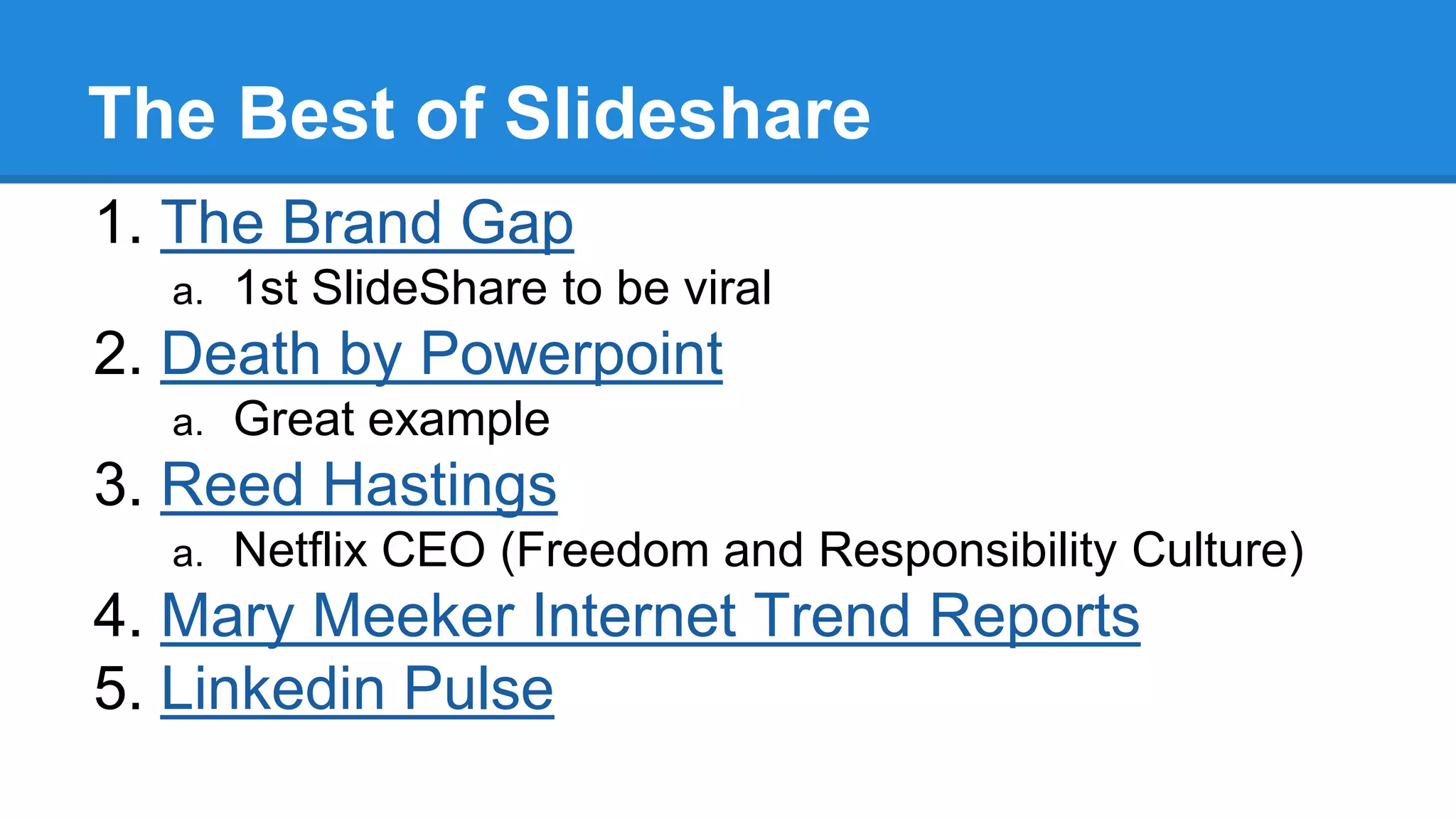 The Best of Slideshare
1. The Brand Gap
a. 1st SlideShare to be viral
2. Death by Powerpoint
a. Great example
3. Reed Hastings
a. Netflix CEO (Freedom and Responsibility Culture)
4. Mary Meeker Internet Trend Reports
5. Linkedin Pulse
 