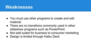 Weaknesses
● You must use other programs to create and edit
material.
● There are no transitions commonly used in other
slideshow programs such as PowerPoint
● Not well suited for business to consumer marketing
● Design is limited through Haiku Deck
 