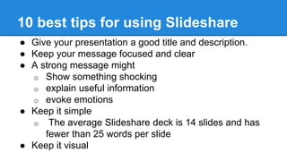 10 best tips for using Slideshare
● Give your presentation a good title and description.
● Keep your message focused and clear
● A strong message might
o Show something shocking
o explain useful information
o evoke emotions
● Keep it simple
o The average Slideshare deck is 14 slides and has
fewer than 25 words per slide
● Keep it visual
 