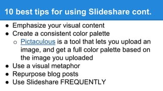 ● Emphasize your visual content
● Create a consistent color palette
o Pictaculous is a tool that lets you upload an
image, and get a full color palette based on
the image you uploaded
● Use a visual metaphor
● Repurpose blog posts
● Use Slideshare FREQUENTLY
10 best tips for using Slideshare cont.
 