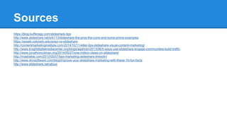Sources
https://blog.bufferapp.com/slideshare-tips
http://www.slideshare.net/srb113/slideshare-the-pros-the-cons-and-some-prime-examples
https://assett.colorado.edu/prezi-vs-slideshare
http://contentmarketinginstitute.com/2014/10/11-killer-tips-slideshare-visual-content-marketing/
http://www.knightdigitalmediacenter.org/blogs/agahran/2013/06/5-ways-use-slideshare-engage-communities-build-traffic
http://www.jonathoncolman.org/2014/05/27/one-million-views-on-slideshare/
http://mashable.com/2012/05/07/tips-marketing-slideshare-linkedin/
http://www.dnnsoftware.com/blog/improve-your-slideshare-marketing-with-these-10-fun-facts
http://www.slideshare.net/about
 