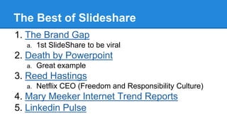 The Best of Slideshare
1. The Brand Gap
a. 1st SlideShare to be viral
2. Death by Powerpoint
a. Great example
3. Reed Hastings
a. Netflix CEO (Freedom and Responsibility Culture)
4. Mary Meeker Internet Trend Reports
5. Linkedin Pulse
 