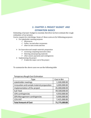3. CHAPTER 3. PROJECT BUDGET AND
ESTIMATION BASICS
Estimating of project budget is essential, therefore we here estimate the rough
estimation of our project.
Cost is require for a lot things. Some of these costs are for following purposes
 For stakeholder meeting purposes
 Allowances,
 Coffee, tea and other ceremonies
 other un seen events and fees
 for Innovationand sample materials preparation
 reviewing computing innovative ideas
 Selecting and preparing materials
 other unseen payments and contingencies
 Implementing the project
 It takes the major cost of the project
To summarize the above cases we use the following table
Temporary Rough Cost Estimation
Type Cost in Birr
stakeholder meetings 1,500,000.00
Innovation and sample material preparation 3,000,000.00
Implementation of the project 45,000,000.00
Sub Total 49,500,000.00
10% contingencies 4,950,000.00
20% Management contingencies 9,900,000.00
15% VAT 7,425,000.00
Total Amount of Cost 71,775,000.00
 