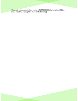 The rough estimated cost of our project is 71,775,000.00 ( Seventy One Million
Seven Hundred Seventy Five Thousands Birr Only)
 