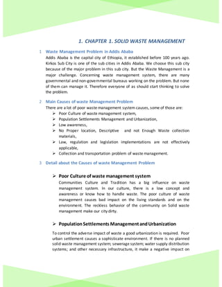 1. CHAPTER 1. SOLID WASTE MANAGEMENT
1 Waste Management Problem in Addis Ababa
Addis Ababa is the capital city of Ethiopia, it established before 100 years ago.
Kirkos Sub City is one of the sub cities in Addis Ababa. We choose this sub city
because of the major problem in this sub city. But the Waste Management is a
major challenge. Concerning waste management system, there are many
governmental and non-governmental bureaus working on the problem. But none
of them can manage it. Therefore everyone of as should start thinking to solve
the problem.
2 Main Causes of waste Management Problem
There are a lot of poor waste management system causes, some of those are:
 Poor Culture of waste management system,
 Population Settlements Management and Urbanization,
 Low awareness,
 No Proper location, Descriptive and not Enough Waste collection
materials,
 Law, regulation and legislation implementations are not effectively
applicable,
 Collection and transportation problem of waste management.
3 Detail about the Causes of waste Management Problem
 Poor Culture of waste management system
Communities Culture and Tradition has a big influence on waste
management system. In our culture, there is a low concept and
awareness or know how to handle waste. The poor culture of waste
management causes bad impact on the living standards and on the
environment. The reckless behavior of the community on Solid waste
management make our city dirty.
 PopulationSettlements ManagementandUrbanization
To control the adverse impact of waste a good urbanization is required. Poor
urban settlement causes a sophisticate environment. If there is no planned
solid waste management system; sewerage system; water supply distribution
systems; and other necessary infrastructure, it make a negative impact on
 